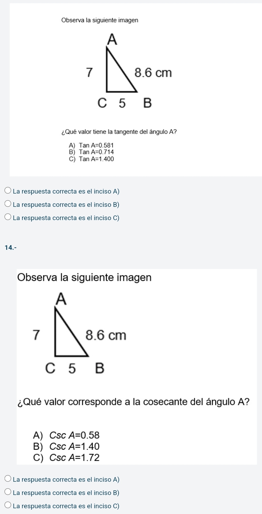 Observa la siguiente imagen
¿Qué valor tiene la tangente del ángulo A?
A) Tan A=0.581
B) Tan A=0.714
C) Tan A=1.400
La respuesta correcta es el inciso A)
La respuesta correcta es el inciso B)
La respuesta correcta es el inciso C)
14.-
Observa la siguiente imagen
¿Qué valor corresponde a la cosecante del ángulo A?
A) CscA=0.58
B) CscA=1.40
C) CscA=1.72
La respuesta correcta es el inciso A)
La respuesta correcta es el inciso B)
La respuesta correcta es el inciso C)