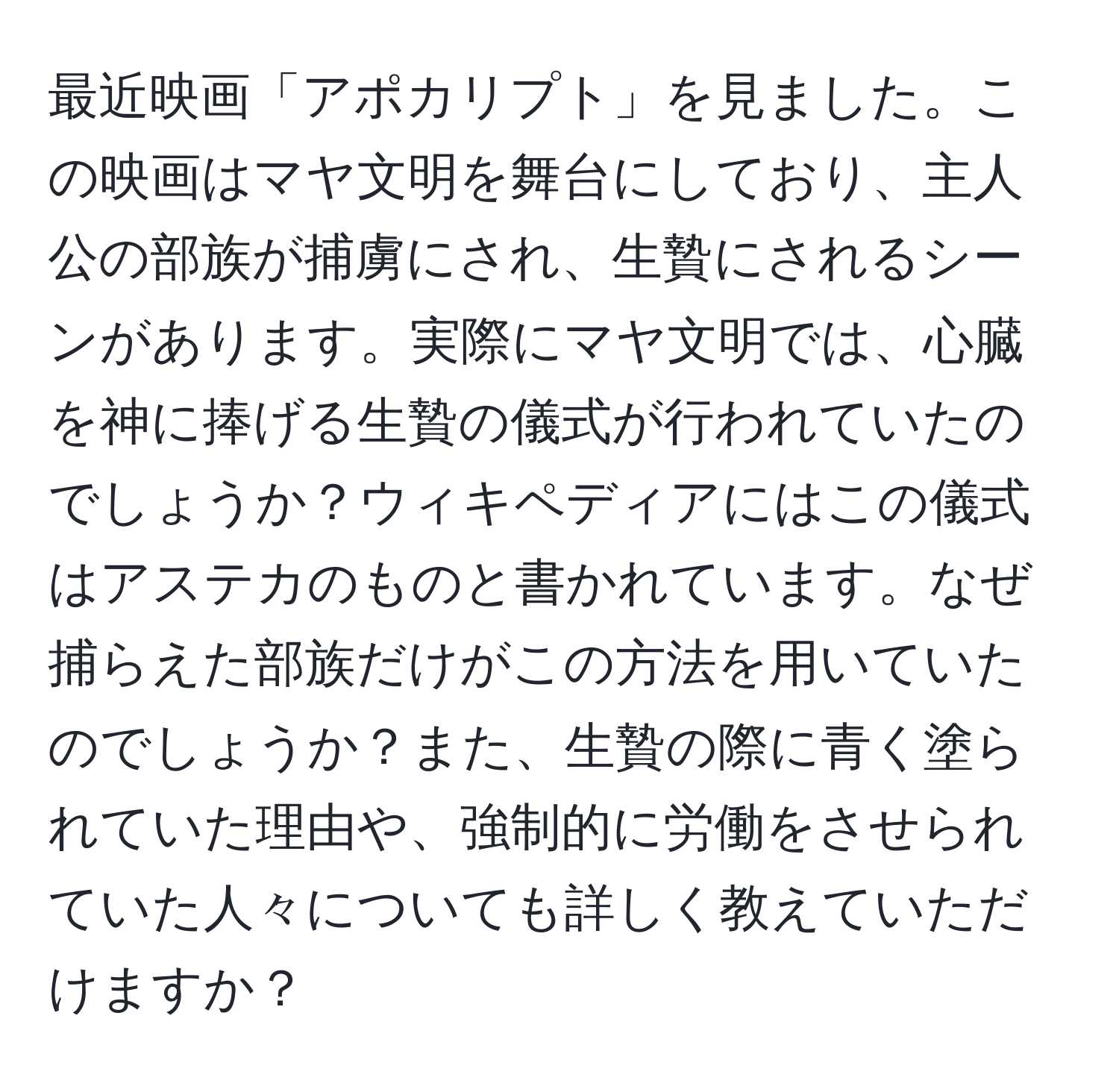 最近映画「アポカリプト」を見ました。この映画はマヤ文明を舞台にしており、主人公の部族が捕虜にされ、生贄にされるシーンがあります。実際にマヤ文明では、心臓を神に捧げる生贄の儀式が行われていたのでしょうか？ウィキペディアにはこの儀式はアステカのものと書かれています。なぜ捕らえた部族だけがこの方法を用いていたのでしょうか？また、生贄の際に青く塗られていた理由や、強制的に労働をさせられていた人々についても詳しく教えていただけますか？