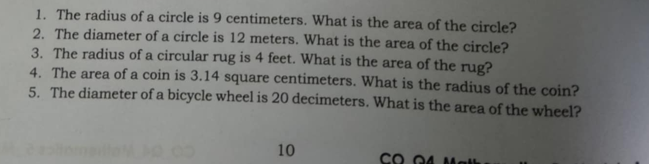 The radius of a circle is 9 centimeters. What is the area of the circle? 
2. The diameter of a circle is 12 meters. What is the area of the circle? 
3. The radius of a circular rug is 4 feet. What is the area of the rug? 
4. The area of a coin is 3.14 square centimeters. What is the radius of the coin? 
5. The diameter of a bicycle wheel is 20 decimeters. What is the area of the wheel? 
10