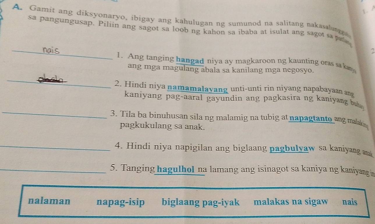 A
A. Gamit ang diksyonaryo, ibigay ang kahulugan ng sumunod na salitang nakasalungg
sa pangungusap. Piliin ang sagot sa loob ng kahon sa ibaba at isulat ang sagot sa patla 
_nais 2
1. Ang tanging hangad niya ay magkaroon ng kaunting oras sa kany
ang mga magulang abala sa kanilang mga negosyo.
_
2. Hindí niya namamalayang unti-unti rin niyang napabayaan ang
_
kaniyang pag-aaral gayundin ang pagkasira ng kaniyang buh 
3. Tila ba binuhusan sila ng malamig na tubig at napagtanto ang malaki
pagkukulang sa anak.
_4. Hindi niya napigilan ang biglaang pagbulyaw sa kaniyang ank
_5. Tanging hagulhol na lamang ang isinagot sa kaniya ng kaniyang in
nalaman napag-isip biglaang pag-iyak malakas na sigaw nais