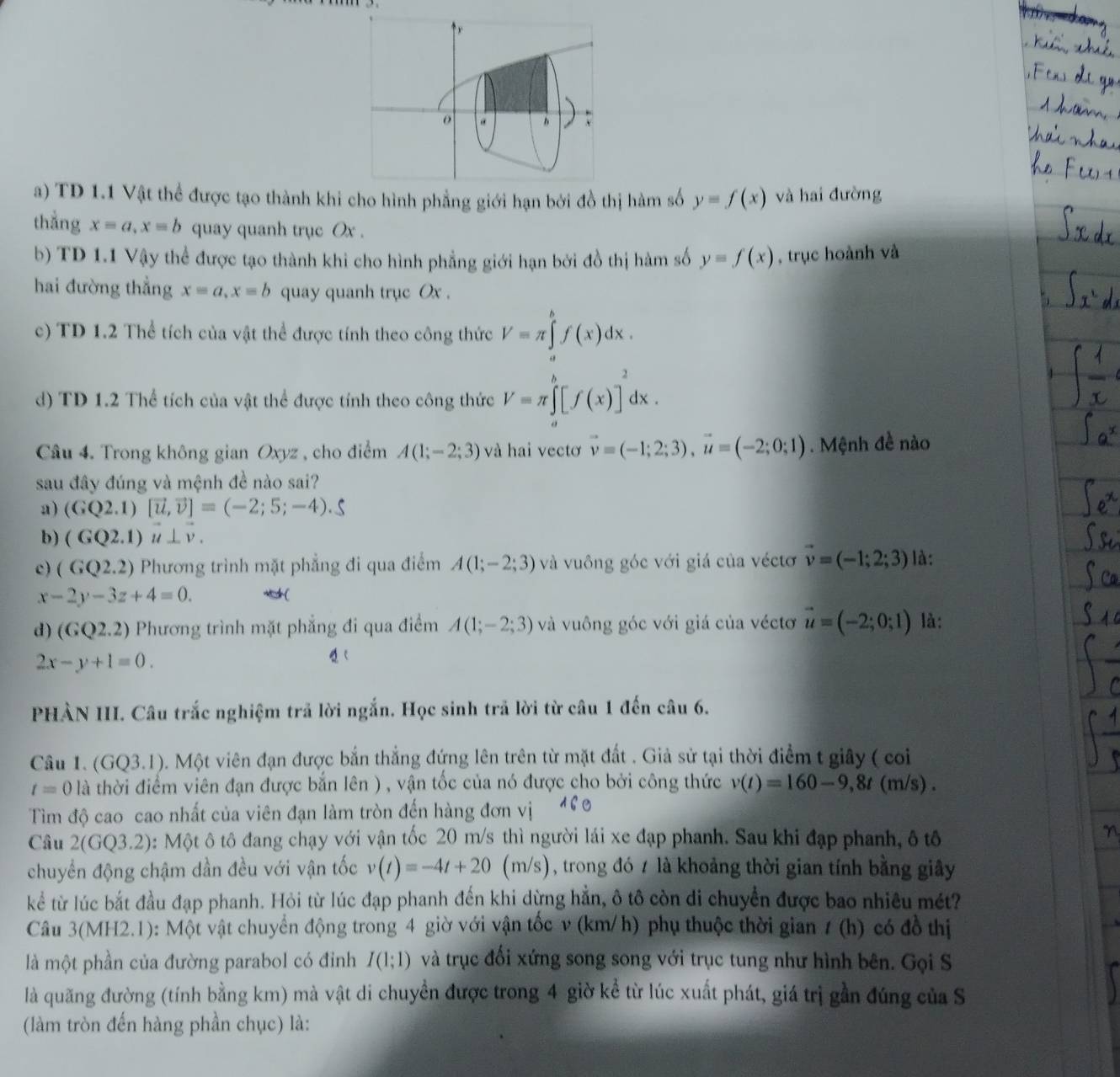 TD 1.1 Vật thể được tạo thành khi cho hình phẳng giới hạn bởi đồ thị hàm số y=f(x) và hai đường
thẳng x=a,x=b quay quanh trục Ox .
b) TD 1.1 Vậy thể được tạo thành khi cho hình phẳng giới hạn bởi đồ thị hàm số y=f(x) , trục hoành và
hai đường thẳng x=a,x=b quay quanh trục Ox .
c) TD 1.2 Thể tích của vật thể được tính theo công thức V=π ∈tlimits _a^(bf(x)dx.
d) TD 1.2 Thể tích của vật thể được tính theo công thức V=π ∈tlimits _a^b[f(x)]^2)dx.
Câu 4. Trong không gian Oxyz , cho điểm A(1;-2;3) và hai vectơ vector v=(-1;2;3),vector u=(-2;0;1) Mệnh đề nào
sau đây đúng và mệnh đề nào sai?
a) (GQ2.1)[vector u,vector v]=(-2;5;-4).S
b) (GQ2.1)vector u⊥ vector v.
c) (GQ2.2) Phương trình mặt phẳng đi qua điểm A(1;-2;3) và vuông góc với giá của véctơ vector v=(-1;2;3) là:
x-2y-3z+4=0. *(
d ) (GQ2.2) Phương trình mặt phẳng đi qua điểm A(1;-2;3) và vuông góc với giá của véctơ vector u=(-2;0;1) là:
2x-y+1=0.
PHẢN III. Câu trắc nghiệm trả lời ngắn. Học sinh trã lời từ câu 1 đến câu 6.
Câu 1. (GQ3.1). Một viên đạn được bắn thắng đứng lên trên từ mặt đất . Giả sử tại thời điểm t giây ( coi
t=0 là thời điểm viên đạn được bắn lên ) , vận tốc của nó được cho bởi công thức v(t)=160-9,8t(m/s).
Tìm độ cao cao nhất của viên đạn làm tròn đến hàng đơn vị
Câu 2(GQ3 2): Một ô tô đang chạy với vận tốc 20 m/s thì người lái xe đạp phanh. Sau khi đạp phanh, ô tô
chuyển động chậm dần đều với vận tốc v(t)=-4t+20(m/s) , trong đó 7 là khoảng thời gian tính bằng giây
kể từ lúc bắt đầu đạp phanh. Hỏi từ lúc đạp phanh đến khi dừng hẳn, ô tô còn di chuyển được bao nhiêu mét?
Câu 3(MH2.1): Một vật chuyển động trong 4 giờ với vận tốc v (km/h) phụ thuộc thời gian ư (h) có đồ thị
là một phần của đường parabol có đỉnh I(1;1) và trục đối xứng song song với trục tung như hình bên. Gọi S
là quãng đường (tính bằng km) mà vật di chuyền được trong 4 giờ kể từ lúc xuất phát, giá trị gần đúng của S
(làm tròn đến hàng phần chục) là: