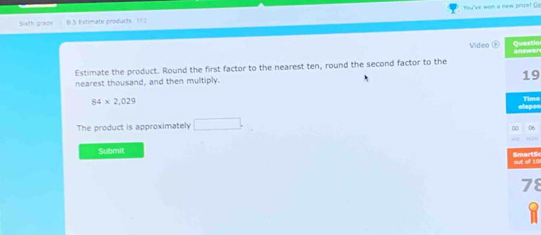 Sixth grade B.S Estimate products TFZ You've won a new prize! Go 
Video Questio 
answer 
Estimate the product. Round the first factor to the nearest ten, round the second factor to the 
19 
nearest thousand, and then multiply.
84* 2,029
Time 
elapse 
The product is approximately □. 
00 06 
H 
Submit 
mart S 
out of 10
78
1