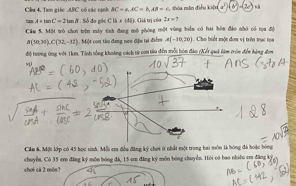 Tam giác ABC có các cạnh BC=a, AC=b, AB=c , thỏa mãn điều kiện a^2+b^2=2c^2 và
tan A+tan C=2tan B. Số đo góc C là x(dhat Q). Giá trị của 2x= ? 
Câu 5. Một trò chơi trên máy tính đang mô phỏng một vùng biển có hai hòn đảo nhỏ có tọa độ
B(50;30), C(32;-32). Một con tàu đang neo đậu tại điểm A(-10;20). Cho biết một đơn vị trên trục tọa 
độ tương ứng với 1km. Tính tổng khoảng cách từ con tàu đến mỗi hòn đảo (Kết quả làm tròn đến hàng đơn 
vi) 
Câu 6. Một lớp có 45 học sinh. Mỗi em đều đăng ký chơi ít nhất một trong hai môn là bóng đá hoặc bóng 
chuyền. Có 35 em đăng ký môn bóng đá, 15 em đăng ký môn bóng chuyền. Hỏi có bao nhiêu em đăng ký 
chơi cả 2 môn?