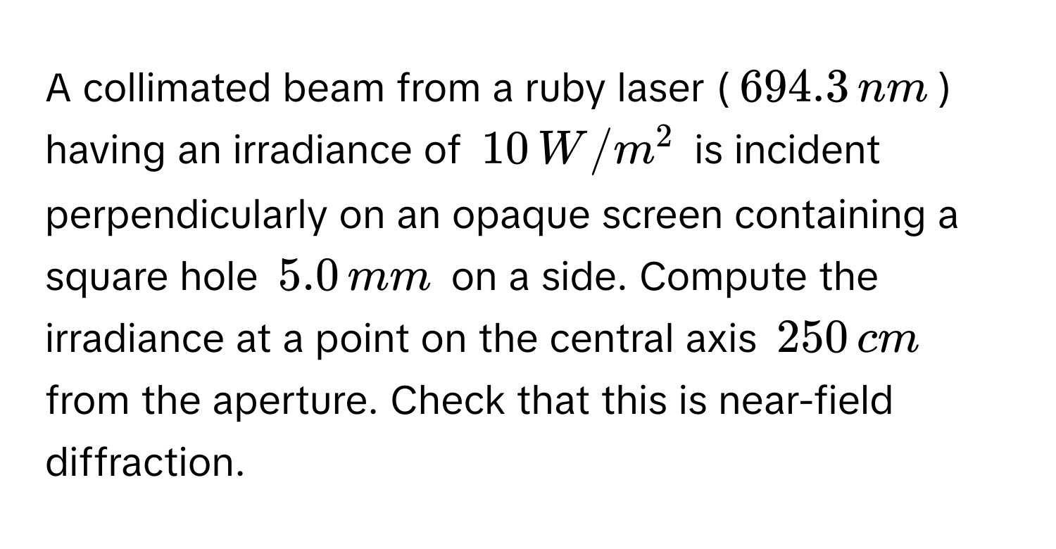 A collimated beam from a ruby laser ($694.3 , nm$) having an irradiance of $10 , W/m^2$ is incident perpendicularly on an opaque screen containing a square hole $5.0 , mm$ on a side. Compute the irradiance at a point on the central axis $250 , cm$ from the aperture. Check that this is near-field diffraction.