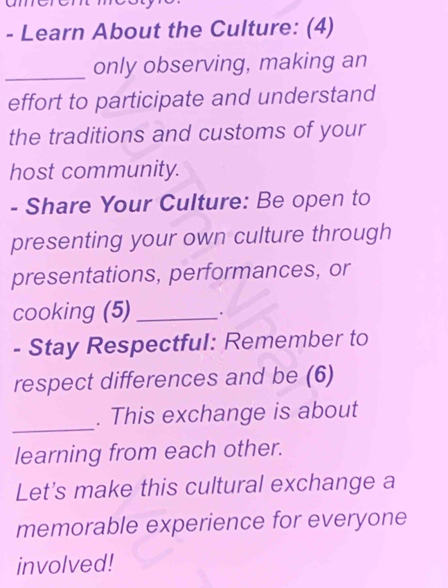 on 
- Learn About the Culture: (4) 
_only observing, making an 
effort to participate and understand 
the traditions and customs of your 
host community. 
- Share Your Culture: Be open to 
presenting your own culture through 
presentations, performances, or 
cooking (5)_ 
. 
- Stay Respectful: Remember to 
respect differences and be (6) 
_ 
. This exchange is about 
learning from each other. 
Let's make this cultural exchange a 
memorable experience for everyone 
involved!