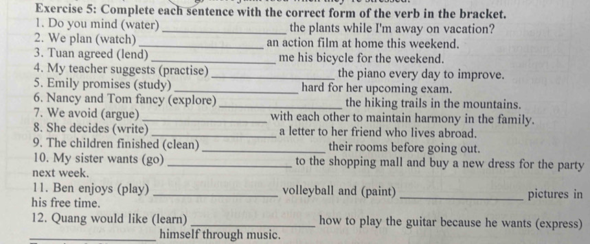 Complete each sentence with the correct form of the verb in the bracket. 
1. Do you mind (water) _the plants while I'm away on vacation? 
2. We plan (watch) _an action film at home this weekend. 
3. Tuan agreed (lend) _me his bicycle for the weekend. 
4. My teacher suggests (practise) _the piano every day to improve. 
5. Emily promises (study) _hard for her upcoming exam. 
6. Nancy and Tom fancy (explore) _the hiking trails in the mountains. 
7. We avoid (argue) _with each other to maintain harmony in the family. 
8. She decides (write) _a letter to her friend who lives abroad. 
9. The children finished (clean) _their rooms before going out. 
10. My sister wants (go) _to the shopping mall and buy a new dress for the party 
next week. 
11. Ben enjoys (play) _volleyball and (paint) _pictures in 
his free time. 
12. Quang would like (learn) _how to play the guitar because he wants (express) 
_himself through music.