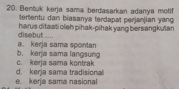 Bentuk kerja sama berdasarkan adanya motif
tertentu dan biasanya terdapat perjanjian yang
harus ditaati oleh pihak-pihak yang bersangkutan
disebut ....
a. kerja sama spontan
b. kerja sama langsung
c. kerja sama kontrak
d. kerja sama tradisional
e. kerja sama nasional