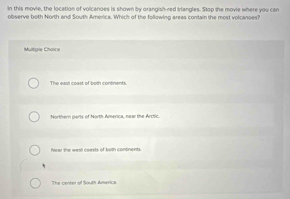 In this movie, the location of volcanoes is shown by orangish-red triangles. Stop the movie where you can
observe both North and South America. Which of the following areas contain the most volcanoes?
Multiple Choice
The east coast of both continents.
Northern parts of North America, near the Arctic.
Near the west coasts of both continents.
The center of South America.