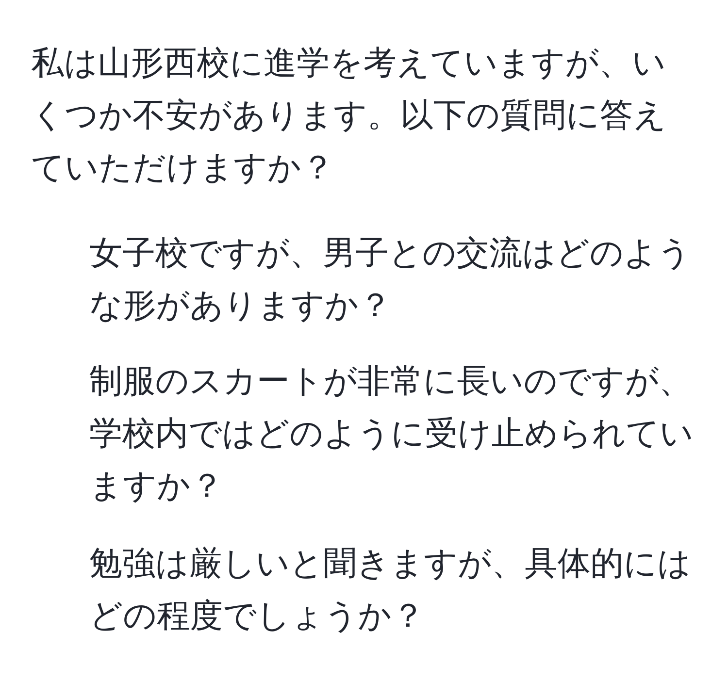 私は山形西校に進学を考えていますが、いくつか不安があります。以下の質問に答えていただけますか？  
- 女子校ですが、男子との交流はどのような形がありますか？  
- 制服のスカートが非常に長いのですが、学校内ではどのように受け止められていますか？  
- 勉強は厳しいと聞きますが、具体的にはどの程度でしょうか？