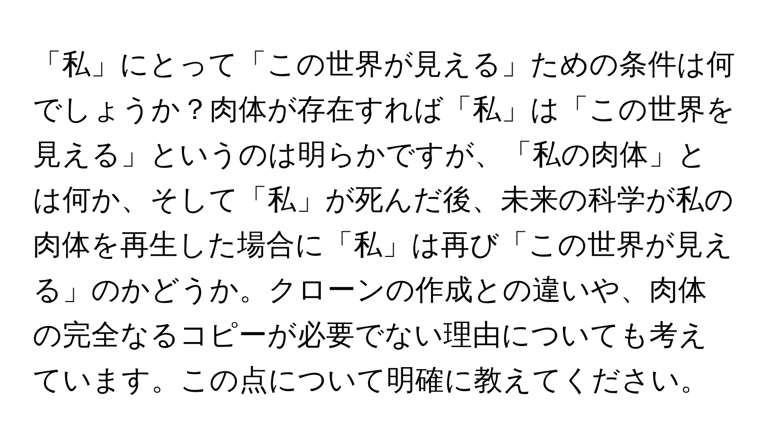 「私」にとって「この世界が見える」ための条件は何でしょうか？肉体が存在すれば「私」は「この世界を見える」というのは明らかですが、「私の肉体」とは何か、そして「私」が死んだ後、未来の科学が私の肉体を再生した場合に「私」は再び「この世界が見える」のかどうか。クローンの作成との違いや、肉体の完全なるコピーが必要でない理由についても考えています。この点について明確に教えてください。