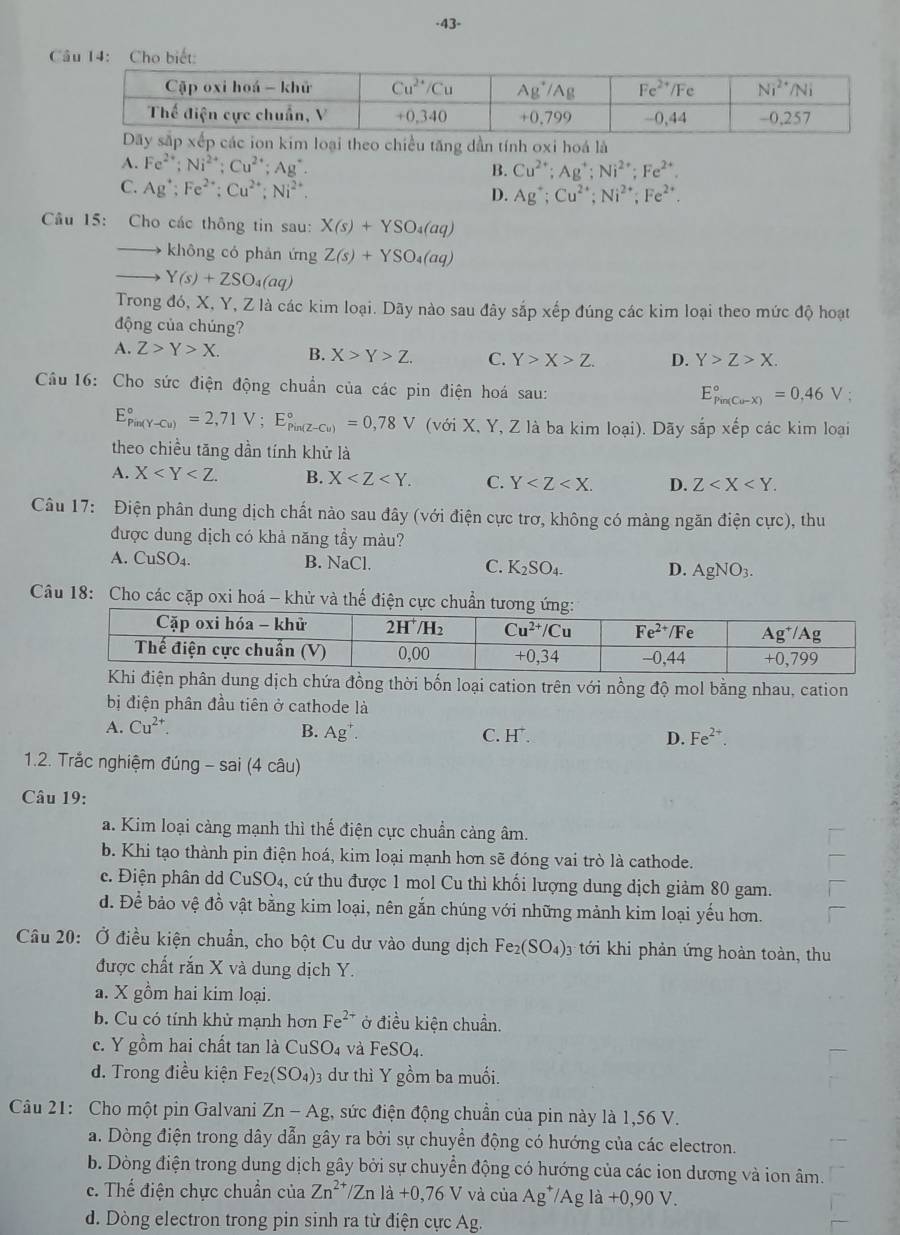 43-
C
theo chiều tăng dần tính oxi hoá là
A. Fe^(2+);Ni^(2+);Cu^(2+);Ag^+. B. Cu^(2+);Ag^+;Ni^(2+);Fe^(2+).
C. Ag^+;Fe^(2+):Cu^(2+);Ni^(2+). Ag^+;Cu^(2+);Ni^(2+);Fe^(2+).
D.
Câu 15: Cho các thông tin sau: X(s)+YSO_4(aq)
không có phản ứng Z(s)+YSO_4(aq)
Y(s)+ZSO_4(aq)
Trong đó, X, Y, Z là các kim loại. Dãy nào sau đây sắp xếp đúng các kim loại theo mức độ hoạt
động của chúng?
A. Z>Y>X. B. X>Y>Z. C. Y>X>Z. D. Y>Z>X.
Câu 16: Cho sức điện động chuẩn của các pin điện hoá sau:
E_(Pin(Cu-X))°=0,46V;
E_(Pin(Y-Cu))°=2,71V;E_(Pin(Z-Cu))°=0,78V (với X, Y, Z là ba kim loại). Dãy sắp xếp các kim loại
theo chiều tăng dần tính khử là
A. X B. X C. Y D. Z
Câu 17: Điện phân dung dịch chất nào sau đây (với điện cực trơ, không có màng ngăn điện cực), thu
được dung dịch có khả năng tầy màu?
A. CuSO₄. B. NaCl. C. K_2SO_4- D. AgNO_3.
Câu 18: Cho các cặp oxi hoá - khử và thế điện cực c
ện phân dung dịch chứa đồng thời bốn loại cation trên với nồng độ mol bằng nhau, cation
bị điện phân đầu tiên ở cathode là
A. Cu^(2+).
B. Ag^+. C. H^+. D. Fe^(2+).
1.2. Trắc nghiệm đúng - sai (4 câu)
* Câu 19:
a. Kim loại cảng mạnh thì thể điện cực chuẩn cảng âm.
b. Khi tạo thành pin điện hoá, kim loại mạnh hơn sẽ đóng vai trò là cathode.
c. Điện phân dd CuSO_4 , cứ thu được 1 mol Cu thỉ khối lượng dung dịch giảm 80 gam.
d. Để bảo vệ đồ vật bằng kim loại, nên gắn chúng với những mảnh kim loại yếu hơn.
Câu 20: Ở điều kiện chuẩn, cho bột Cu dư vào dung dịch Fe_2(SO_4)_3 tới khi phản ứng hoàn toàn, thu
được chất rắn X và dung dịch Y.
a. X gồm hai kim loại.
b. Cu có tính khử mạnh hơn Fe^(2+) ở điều kiện chuẩn.
c. Y gồm hai chất tan là Cu: SO_4 và FeSO_4.
d. Trong điều kiện Fe_2(SO_4) 03 dư thì Y gồm ba muối.
Câu 21: Cho một pin Galvani Zn-Ag , sức điện động chuẩn của pin này là 1,56 V.
a. Dòng điện trong dây dẫn gây ra bởi sự chuyển động có hướng của các electron.
b. Dòng điện trong dung dịch gây bởi sự chuyển động có hướng của các ion dương và ion âm.
c. Thế điện chực chuẩn của Zn^(2+)/Znla+0,76V và của Ag^+/Agla+0,90V.
d. Dòng electron trong pin sinh ra từ điện cực Ag.