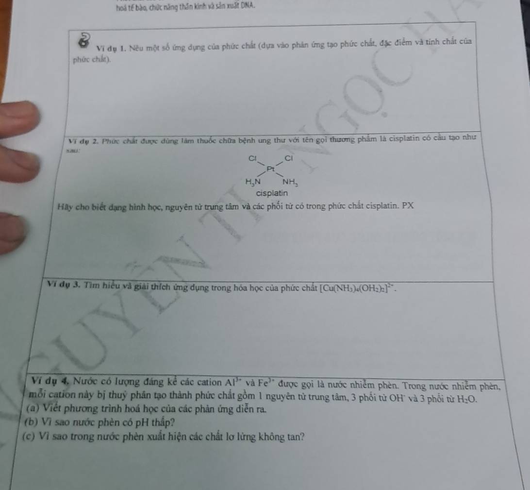 hoá tế bào, chức năng thân kinh và sản xuất DNA. 
Vi dụ 1. Nêu một số ứng dụng của phức chất (dựa vào phản ứng tạo phức chất, đặc điểm và tinh chất của 
phức chất). 
Ví đụ 2. Phức chất được dùng làm thuốc chữa bệnh ung thư với tên gọi thương phẩm là cisplatin có cầu tạo như 
Cl Cl 
Pt
H_3N NH_3
cisplatin 
Hãy cho biết dạng hình học, nguyên tử trung tâm và các phối tử có trong phức chất cisplatin. PX 
Ví đụ 3. Tìm hiểu và giải thích ứng dụng trong hóa học của phức chất [Cu(NH_3)_4(OH_2)_2]^2+. 
Ví dụ 4, Nước có lượng đáng kể các cation overline AI^(3-) và Fe^(3+) được gọi là nước nhiễm phèn. Trong nước nhiễm phèn, 
mỗi cation này bị thuỷ phân tạo thành phức chất gồm 1 nguyên tử trung tâm, 3 phối tử OH¯ và 3 phối từ H_2O. 
(a) Viết phương trình hoá học của các phản ứng diễn ra. 
(b) Vì sao nước phèn có pH thấp? 
(c) Vì sao trong nước phèn xuất hiện các chất lơ lừng không tan?