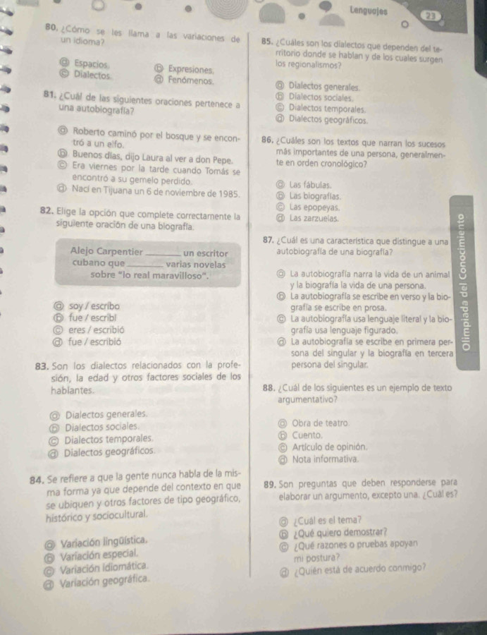 B0, ¿Cómo se les llama a las variaciones de B5. ¿Cuáles son los dialectos que dependen del te-
un idioma? rritorio donde se hablan y de los cuales surgen
los regionalismos?
Espacios ⑥ Expresiones.
Dialectos a Fenómenos. @ Dialectos generales.
⑥ Dialectos sociales.
81. ¿Cual de las siguientes oraciones pertenece a © Dialectos temporales.
una autobiografía? @ Dialectos geográficos.
@ Roberto caminó por el bosque y se encon- 86. ¿Cuáles son los textos que narran los sucesos
tró a un elfo. más importantes de una persona, generalmen-
⑥ Buenos días, dijo Laura al ver a don Pepe. te en orden cronológico?
© Era viernes por la tarde cuando Tomás se
encontró a su gemelo perdido. ◎ Las fábulas.
@ Nací en Tijuana un 6 de noviembre de 1985. ⑥ Las biograflas.
Ⓒ Las epopeyas.
82. Elige la opción que complete correctamente la @ Las zarzuelas.
siguiente oración de una biografía.
87, ¿Cuál es una característica que distingue a una
Alejo Carpentier _un escritor autobiografía de una biografía?
cubano que _varias novelas
sobre “lo real maravilloso”. ◎ La autobiografía narra la vida de un animal
y la biografía la vida de una persona.
ⓗ La autobiografía se escribe en verso y la bio-
◎ soy / escribo grafía se escribe en prosa.
ⓑ fue / escribl © La autobiografía usa lenguaje literal y la bio-
© eres / escribió grafía usa lenguaje figurado.
@ fue / escribió @ La autobiografía se escribe en primera per-
sona del singular y la biografía en tercera
83. Son los dialectos relacionados con la profe- persona del singular.
sión, la edad y otros factores sociales de los
hablantes. 88. ¿Cuál de los siguientes es un ejemplo de texto
argumentativo?
@ Dialectos generales.
⑥ Dialectos sociales. ◎ Obra de teatro
© Dialectos temporales. ⑥ Cuento.
@ Dialectos geográficos. © Artículo de opinión.
Nota informativa.
84. Se refiere a que la gente nunca habla de la mis-
ma forma ya que depende del contexto en que 89. Son preguntas que deben responderse para
se ubiquen y otros factores de tipo geográfico, elaborar un argumento, excepto una. ¿Cuál es?
histórico y sociocultural.
@ ¿Cuál es el tema?
@ Variación lingüística. ⓑ ¿Qué quiero demostrar?
6 Variación especial. @ ¿Qué razones o pruebas apoyan
Variación idiomática. mi postura?
@ Variación geográfica. @ ¿Quién está de acuerdo conmigo?