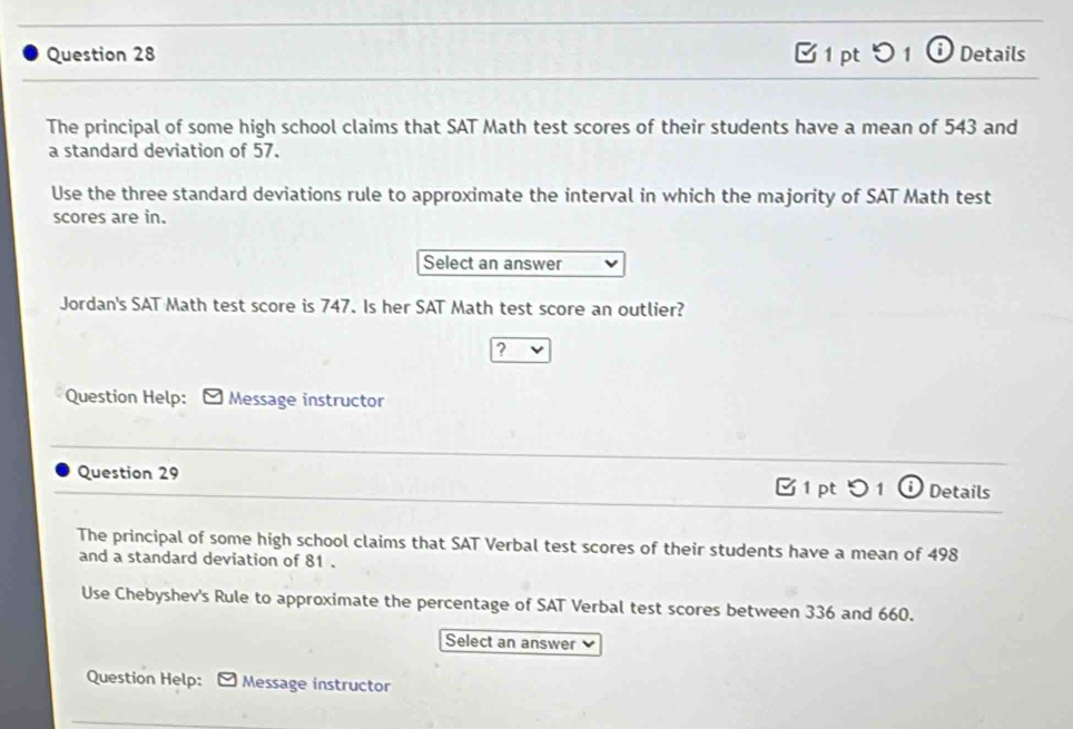 [ 1 pt つ 1 ⓘ Details 
The principal of some high school claims that SAT Math test scores of their students have a mean of 543 and 
a standard deviation of 57. 
Use the three standard deviations rule to approximate the interval in which the majority of SAT Math test 
scores are in. 
Select an answer 
Jordan's SAT Math test score is 747. Is her SAT Math test score an outlier? 
? v 
Question Help: Message instructor 
_ 
Question 29 1 pt つ 1 ⓘ Details 
The principal of some high school claims that SAT Verbal test scores of their students have a mean of 498
and a standard deviation of 81. 
Use Chebyshev's Rule to approximate the percentage of SAT Verbal test scores between 336 and 660. 
Select an answer 
Question Help: Message instructor