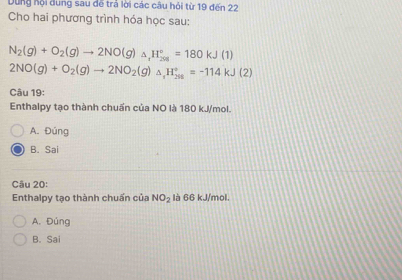 Dung hội dung sau đế trả lời các câu hỏi từ 19 đến 22
Cho hai phương trình hóa học sau:
N_2(g)+O_2(g)to 2NO(g)_△ _1H_(201)°=180kJ(1)
2NO(g)+O_2(g)to 2NO_2(g)_△ _1H_(29)^+=-114kJ(2)
Câu 19:
Enthalpy tạo thành chuấn của NO là 180 kJ/mol.
A. Đúng
B. Sai
Câu 20:
Enthalpy tạo thành chuấn của NO_2 là 66 kJ/mol.
A. Đúng
B. Sai