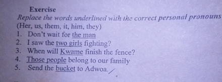 Exercise 
Replace the words underlined with the correct personal pronouns 
(Her, us, them, it, him, they) 
1. Don’t wait for the man 
2. I saw the two girls fighting? 
3. When will Kwame finish the fence? 
4. Those people belong to our family 
5. Send the bucket to Adwoa.