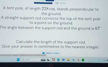 allowed 
A tent pole, of length 228 cm, stands perpendicular to 
the ground. 
A straight support rod connects the top of the tent pole 
to a point on the ground. 
The angle between the support rod and the ground is 67°
Calculate the length of the support rod. 
Give your answer in centimetres to the nearest integer. 
t/homeworlo/7ope=_package_id=fad60fd5-54e8-67b0-bdeD-8dec4de790a Watch video 
. Search