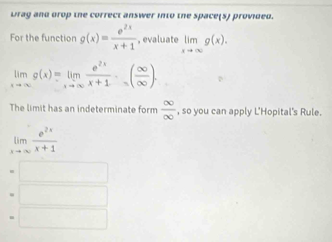 Drag and drop the correct answer into the space(s) provided.
For the function g(x)= e^(2x)/x+1  , evaluate limlimits _xto ∈fty g(x).
limlimits _xto ∈fty g(x)=limlimits _xto ∈fty  e^(2x)/x+1 · ( ∈fty /∈fty  ). 
The limit has an indeterminate form  ∈fty /∈fty   , so you can apply L'Hopital's Rule.
limlimits _xto ∈fty  e^(2x)/x+1 
= □
□
□