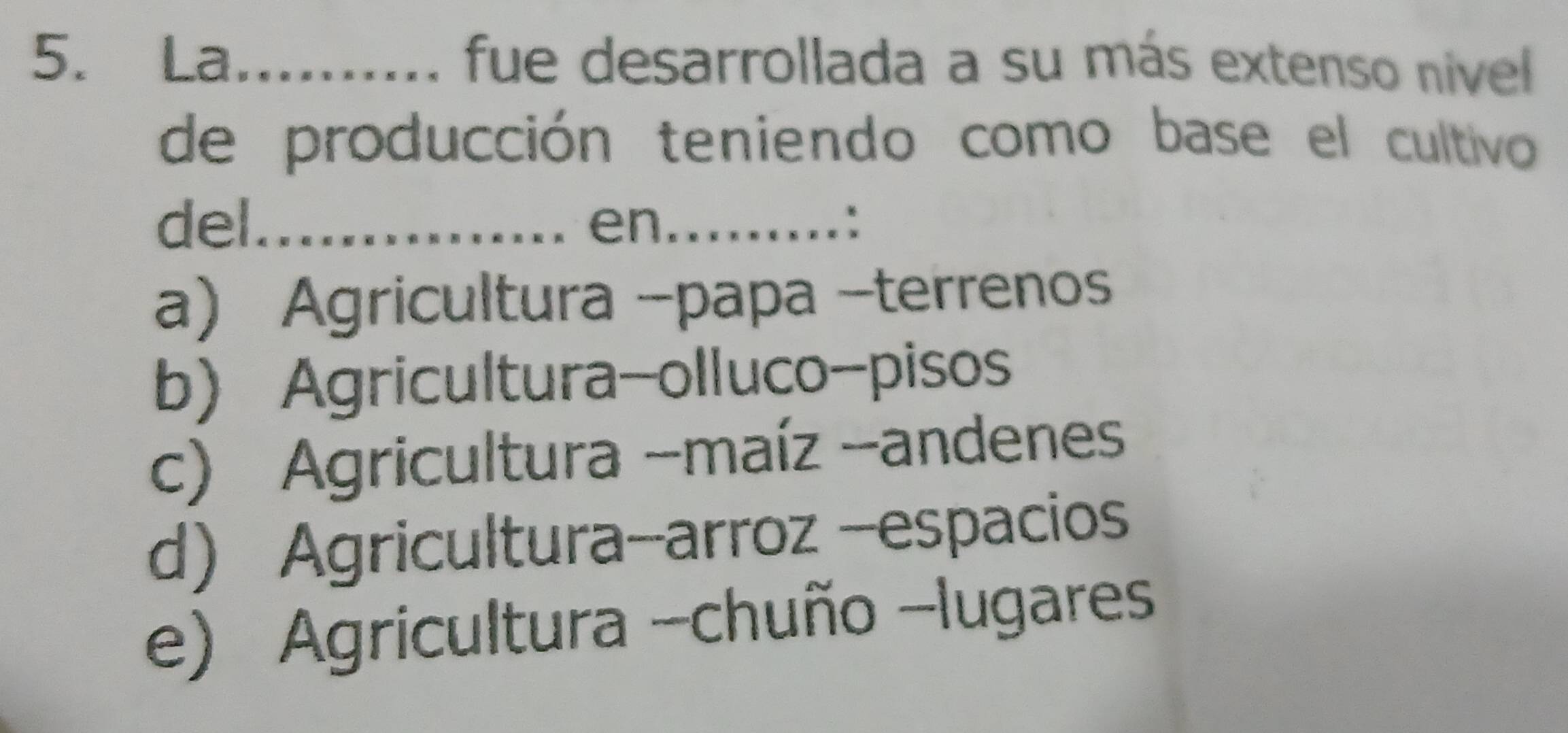 La fue desarrollada a su más extenso nivel 
de producción teniendo como base el cultivo
del._ en_ . :
a) Agricultura -papa -terrenos
b) Agricultura-olluco-pisos
c) Agricultura -maíz -andenes
d) Agricultura-arroz -espacios
e) Agricultura -chuño -lugares