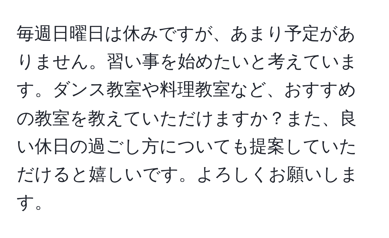 毎週日曜日は休みですが、あまり予定がありません。習い事を始めたいと考えています。ダンス教室や料理教室など、おすすめの教室を教えていただけますか？また、良い休日の過ごし方についても提案していただけると嬉しいです。よろしくお願いします。