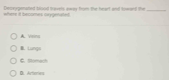 Deoxygenated blood travels away from the heart and toward the_
where it becomes oxygenated.
A. Veins
B. Lungs
C. Stomach
D. Arteries