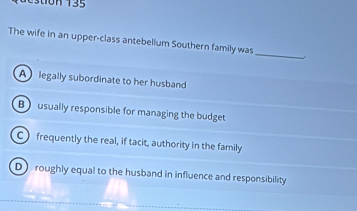 stion 135
The wife in an upper-class antebellum Southern family was _.
A legally subordinate to her husband
B usually responsible for managing the budget
C frequently the real, if tacit, authority in the family
D) roughly equal to the husband in influence and responsibility