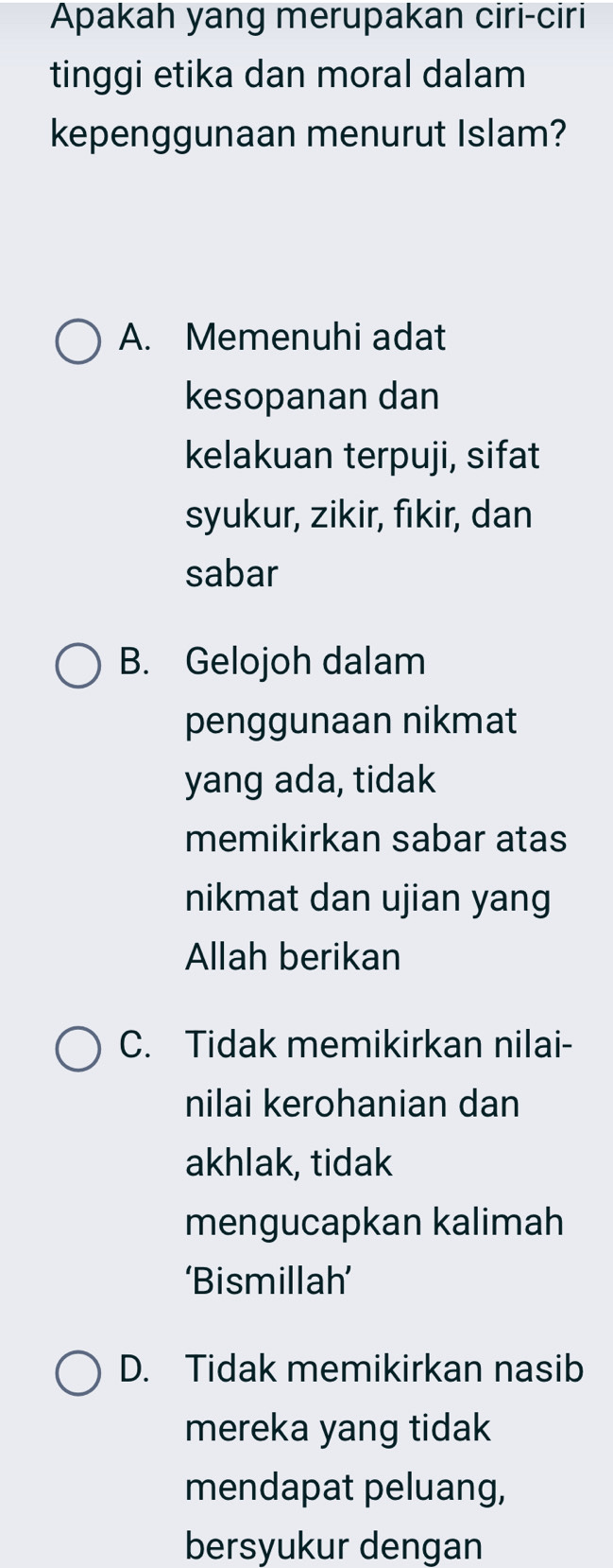 Apakah yang merupakan ciri-ciri
tinggi etika dan moral dalam
kepenggunaan menurut Islam?
A. Memenuhi adat
kesopanan dan
kelakuan terpuji, sifat
syukur, zikir, fıkir, dan
sabar
B. Gelojoh dalam
penggunaan nikmat
yang ada, tidak
memikirkan sabar atas
nikmat dan ujian yang
Allah berikan
C. Tidak memikirkan nilai-
nilai kerohanian dan
akhlak, tidak
mengucapkan kalimah
‘Bismillah’
D. Tidak memikirkan nasib
mereka yang tidak
mendapat peluang,
bersyukur dengan