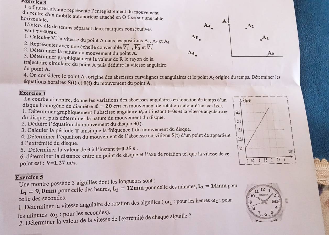 La figure suivante représente l’enregistrement du mouvement
du centre d'un mobile autoporteur attaché en O fixe sur une table A
horizontale.
A_4
L'intervalle de temps séparant deux marques consécutives
A_2
vaut tau =40ms.
A_5
1. Calculer Vi la vitesse du point A dans les positions A_1,A_2 et A_3
A_1
2. Représenter avec une échelle convenable vector V_1,vector V_2 et vector V_4
2. Déterminer la nature du mouvement du point A. A_6 A_0
3. Déterminer graphiquement la valeur de R le rayon de la
trajectoire circulaire du point A puis déduire la vitesse angulaire
du point A.
4. On considère le point A_0 origine des abscisses curvilignes et angulaires et le point A_2 origine du temps. Déterminer les
équations horaires S(t) et θ (t) du mouvement du point A.
Exercice 4
La courbe ci-contre, donne les variations des abscisses angulaires en fonction de temps d’un
disque homogène de diamètre d=20cm en mouvement de rotation autour d’un axe fixe.
1. Déterminer graphiquement l’abscisse angulaire θ _0 à l’instant t=0 s et la vitesse angulaire ω
du disque, puis déterminer la nature du mouvement du disque.
2. Déduire l’équation du mouvement du disque θ (t).
3. Calculer la période T ainsi que la fréquence f du mouvement du disque. 
4. Déterminer l’équation du mouvement de l'abscisse curviligne S(t) d’un point de appartient
à l'extrémité du disque.
5. Déterminer la valeur de θ à l'instant t=0.25s.
6. déterminer la distance entre un point de disque et l’axe de rotation tel que la vitesse de ce
point est : V=1.27m/s.
Exercice 5
Une montre possède 3 aiguilles dont les longueurs sont :
L_1=9 , 0mm pour celle des heures, L_2=12mm pour celle des minutes, L_3=14mm pour
celle des secondes.
1. Déterminer la vitesse angulaire de rotation des aiguilles (omega _1 : pour les heures omega _2 : pour 
les minutes omega _3 : pour les secondes).
2. Déterminer la valeur de la vitesse de l'extrémité de chaque aiguille ?