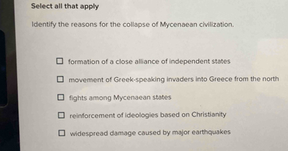 Select all that apply
ldentify the reasons for the collapse of Mycenaean civilization.
formation of a close alliance of independent states
movement of Greek-speaking invaders into Greece from the north
fights among Mycenaean states
reinforcement of ideologies based on Christianity
widespread damage caused by major earthquakes