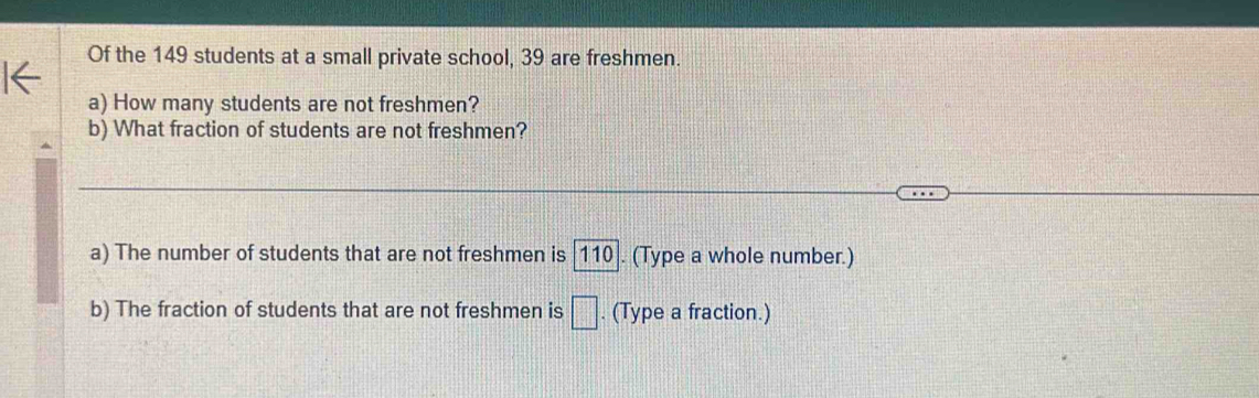 Of the 149 students at a small private school, 39 are freshmen. 
a) How many students are not freshmen? 
b) What fraction of students are not freshmen? 
a) The number of students that are not freshmen is | 110|. (Type a whole number.) 
b) The fraction of students that are not freshmen is □. (Type a fraction.)