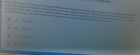 When water levels in the body get too low and the body becomes dehydrated, the pituitary gland releases a hormone called ant-duretic horone
ADH). ADH signals to the kidneys to reduce the amount of water exiting the body in unine. With the loss of fluid volume the blood pressure can
drop, so ADH (also called vasopressin) causes the blood vessels to constrict resulting in an increase in blood pressure. In this process, during
periods of dehydration, which body system is NOT involved is maintaining the homeestatic balance of fluid volume?
A Carculatory
B Enduclihe
C Excretory
Ntucosn
