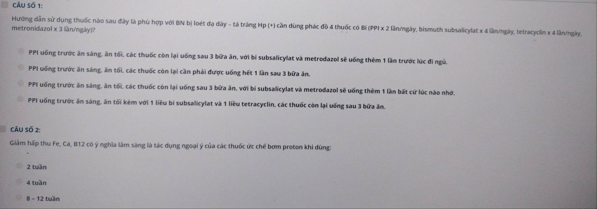 CÂu Số 1:
Hướng dẫn sử dụng thuốc nào sau đây là phù hợp với BN bị loét dạ dày - tá tràng Hp (+) cần dùng phác đồ 4 thuốc có Bỉ (PPI x 2 lần/ngày, bismuth subsalicylat x 4 lần/ngày, tetracyclin x 4 lần/ngày,
metronidazol x 3 lần/ngày)?
PPI uống trước ăn sáng, ăn tối, các thuốc còn lại uống sau 3 bữa ăn, với bi subsalicylat và metrodazol sẽ uống thêm 1 lần trước lúc đi ngủ.
PPI uống trước ăn sáng, ăn tối, các thuốc còn lại cần phải được uống hết 1 lần sau 3 bữa ăn.
PPI uống trước ăn sáng, ăn tối, các thuốc còn lại uống sau 3 bữa ăn, với bi subsalicylat và metrodazol sẽ uống thêm 1 lần bất cứ lúc nào nhớ.
PPI uống trước ăn sáng, ăn tối kèm với 1 liều bi subsalicylat và 1 liều tetracyclin, các thuốc còn lại uống sau 3 bữa ăn.
câu Số 2:
Giảm hấp thu Fe, Ca, B12 có ý nghĩa lâm sàng là tác dụng ngoại ý của các thuốc ức chế bơm proton khi dùng:
2 tuần
4 tuần
8 - 12 tuần