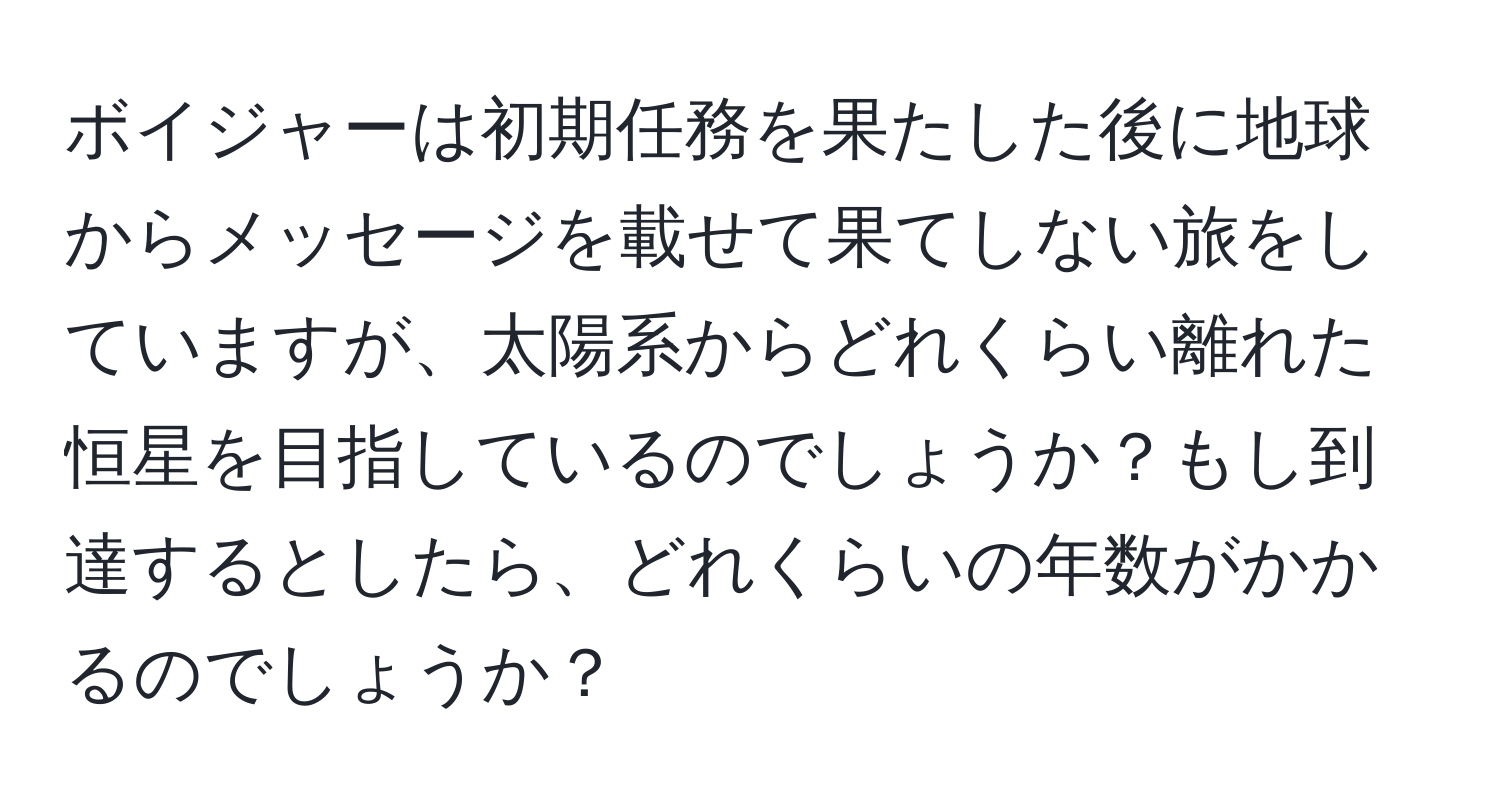 ボイジャーは初期任務を果たした後に地球からメッセージを載せて果てしない旅をしていますが、太陽系からどれくらい離れた恒星を目指しているのでしょうか？もし到達するとしたら、どれくらいの年数がかかるのでしょうか？