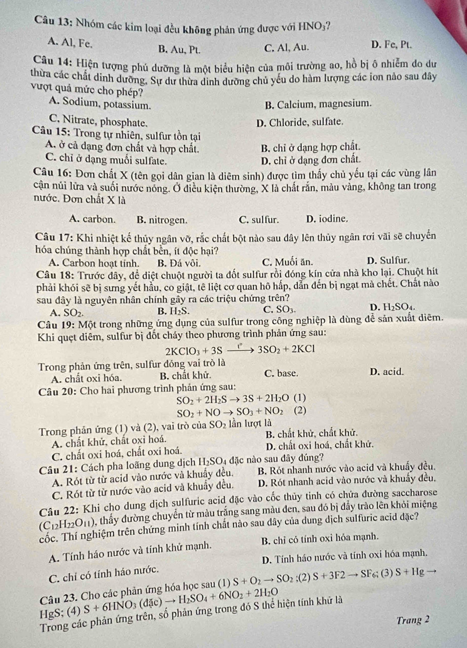 Nhóm các kim loại đều không phản ứng được với HNO₃?
A. Al, Fe. B, Au, Pt. C. Al, Au. D. Fc, Pt.
Câu 14: Hiện tượng phú dưỡng là một biểu hiện của môi trường ao, hồ bị ô nhiễm do dư
thừa các chất dinh dưỡng, Sự dư thừa dinh dưỡng chủ yếu do hàm lượng các ion nảo sau dây
vượt quả mức cho phép?
A. Sodium, potassium. B. Calcium, magnesium.
C. Nitrate, phosphate. D. Chloride, sulfate.
Câu 15: Trong tự nhiên, sulfur tồn tại
A. ở cả dạng đơn chất và hợp chất. B. chỉ ở dạng hợp chất.
C. chỉ ở dạng muối sulfate. D. chỉ ở dạng đơn chất.
Câu 16: Đơn chất X (tên gọi dân gian là diêm sinh) được tìm thấy chủ yếu tại các vùng lân
cận núi lửa và suối nước nóng. Ở diều kiện thường, X là chất rắn, màu vàng, không tan trong
nước. Đơn chất X là
A. carbon. B. nitrogen. C. sulfur. D. iodine.
Câu 17: Khi nhiệt kế thủy ngân vỡ, rắc chất bột nào sau dây lên thủy ngân rơi vãi sẽ chuyển
hóa chúng thành hợp chất bền, ít độc hại?
A. Carbon hoạt tinh. B. Đá vôi. C. Muối ăn. D. Sulfur.
Câu 18: Trước đây, để diệt chuột người ta đốt sulfur rồi đóng kín cửa nhà kho lại. Chuột hít
phải khói sẽ bị sưng yết hầu, co giật, tê liệt cơ quan hô hấp, dẫn đến bị ngạt mà chết. Chất nào
sau dây là nguyên nhân chính gây ra các triệu chứng trên?
D.
A. SO_2. B. H₂S. C. SO_3. H_2SO_4.
Câu 19: Một trong những ứng dụng của sulfur trong công nghiệp là dùng để sản xuất diêm.
Khi quẹt diêm, sulfur bị đốt cháy theo phương trình phản ứng sau:
2KClO_3+3Sxrightarrow I°3SO_2+2KCl
Trong phản ứng trên, sulfur đóng vai trò là
A. chất oxi hóa. B. chất khử. C. base. D. acid.
Câu 20: Cho hai phương trình phản ứng sau:
SO_2+2H_2Sto 3S+2H_2O (1)
SO_2+NOto SO_3+NO_2 (2)
Trong phản ứng (1) và (2), vai trò của SO_2 lần lượt là
A. chất khử, chất oxi hoá. B. chất khử, chất khử.
C. chất oxi hoá, chất oxi hoá. D. chất oxi hoá, chất khứ.
Câu 21: Cách pha loãng dung dịch H_2SO_4 4 đặc nào sau dây đúng?
A. Rót từ từ acid vào nước và khuẩy đều. B. Rót nhanh nước vào acid và khuấy đều,
C. Rót từ từ nước vào acid và khuẩy đều. D. Rót nhanh acid vào nước và khuẩy đều.
Câu 22: Khi cho dung dịch sulfuric acid đặc vào cốc thủy tinh có chứa đường saccharose
(C_12H_22O_11) , thấy đường chuyển từ màu trắng sang màu đen, sau đó bị đẩy trào lên khỏi miệng
cốc. Thí nghiệm trên chứng minh tính chất nào sau dây của dung dịch sulfuric acid đặc?
A. Tính háo nước và tính khử mạnh. B. chỉ có tính oxi hóa mạnh.
D. Tính háo nước và tính oxi hóa mạnh.
C. chỉ có tính háo nước.
Câu 23. Cho các phản ứng hóa học sau (1) S+O_2to SO_2;(2)S+3F2to SF_6;(3)S+Hg
HgS; (4) S+6HNO_3(d c)to H_2SO_4+6NO_2+2H_2O
Trong các phản ứng trên, số phản ứng trong đó S thể hiện tính khử là
Trang 2