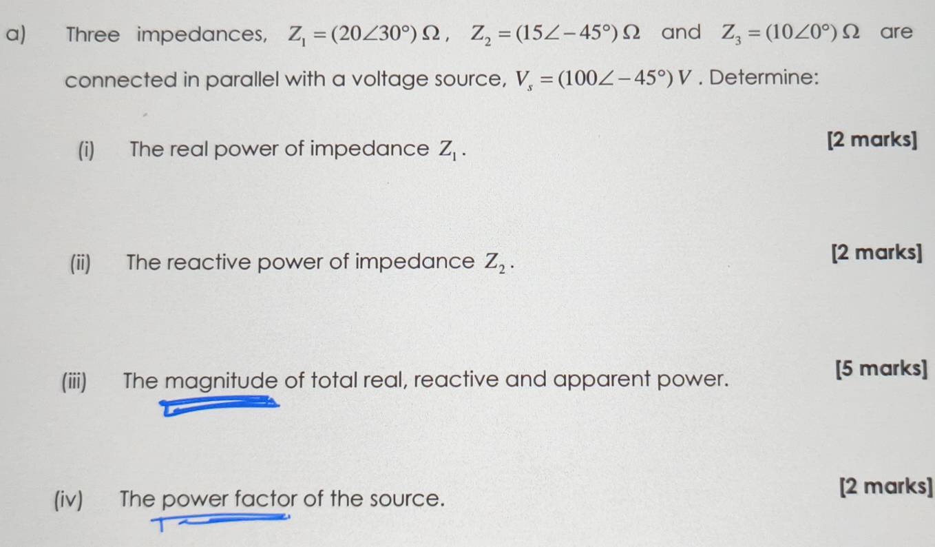 Three impedances, Z_1=(20∠ 30°)Omega , Z_2=(15∠ -45°)Omega and Z_3=(10∠ 0°)Omega are 
connected in parallel with a voltage source, V_s=(100∠ -45°)V. Determine: 
(i) The real power of impedance Z_1. 
[2 marks] 
(ii) The reactive power of impedance Z_2. [2 marks] 
(iii) The magnitude of total real, reactive and apparent power. 
[5 marks] 
(iv) The power factor of the source. 
[2 marks]