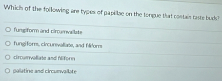 Which of the following are types of papillae on the tongue that contain taste buds?
fungiform and circumvallate
fungiform, circumvallate, and fıliform
circumvallate and fıliform
palatine and circumvallate