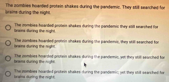 The zombies hoarded protein shakes during the pandemic. They still searched for
brains during the night.
The zombies hoarded protein shakes during the pandemic they still searched for
brains during the night.
The zombies hoarded protein shakes during the pandemic, they still searched for
brains during the night.
The zombies hoarded protein shakes during the pandemic, yet they still searched for
brains during the night.
The zombies hoarded protein shakes during the pandemic; yet they still searched for
brains during the night.