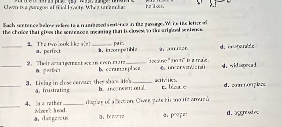 But me is not an play. (B) When danger threatens.
Owen is a paragon of filial loyalty. When unfamiliar he likes.
Each sentence below refers to a numbered sentence in the passage, Write the letter of
the choice that gives the sentence a meaning that is closest to the original sentence.
1. The two look like a(n) _pair.
_a. perfect b. incompatible c. common d. inseparable
_2. Their arrangement seems even more_ because “mom” is a male.
a. perfect b. commonplace c. unconventional d. widespread
3. Living in close contact, they share life's_ activities.
_a. frustrating b. unconventional c. bizarre d. commonplace
_
4. In a rather_ display of affection, Owen puts his mouth around
Mzee's head.
a. dangerous b. bizarre c. proper d. aggressive