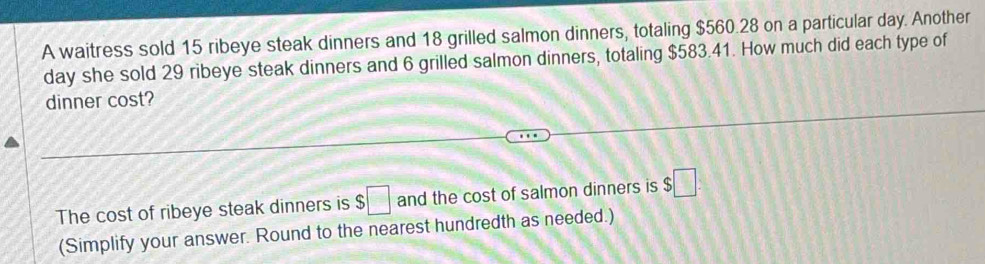 A waitress sold 15 ribeye steak dinners and 18 grilled salmon dinners, totaling $560.28 on a particular day. Another
day she sold 29 ribeye steak dinners and 6 grilled salmon dinners, totaling $583.41. How much did each type of 
dinner cost? 
The cost of ribeye steak dinners is $□ and the cost of salmon dinners is $□
(Simplify your answer. Round to the nearest hundredth as needed.)