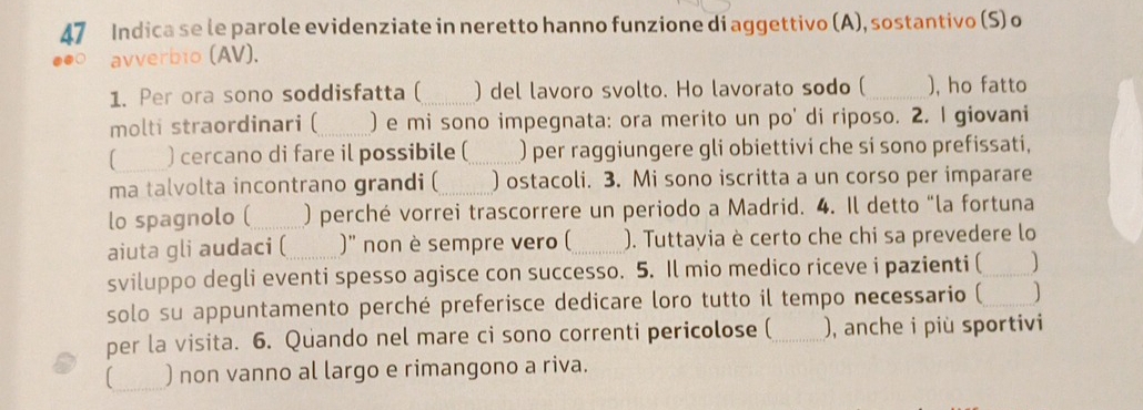 Indica se le parole evidenziate in neretto hanno funzione di aggettivo (A), sostantivo (S) o 
avverbio (AV). 
1. Per ora sono soddisfatta (_ ) del lavoro svolto. Ho lavorato sodo (_ ), ho fatto 
molti straordinari ( ) e mi sono impegnata: ora merito un po' di riposo. 2. I giovani 
[ ) cercano di fare il possibile ( ) per raggiungere gli obiettivi che si sono prefissati, 
ma talvolta incontrano grandi (_ ) ostacoli. 3. Mi sono iscritta a un corso per imparare 
lo spagnolo (_ ) perché vorrei trascorrere un periodo a Madrid. 4. Il detto “la fortuna 
aiuta gli audaci (_ )'' non è sempre vero ( _). Tuttayia è certo che chi sa prevedere lo 
sviluppo degli eventi spesso agisce con successo. 5. Il mio medico riceve i pazienti ( _] 
solo su appuntamento perché preferisce dedicare loro tutto il tempo necessario ( _] 
per la visita. 6. Quando nel mare ci sono correnti pericolose (_ ), anche i più sportivi 
[_ ) non vanno al largo e rimangono a riva.