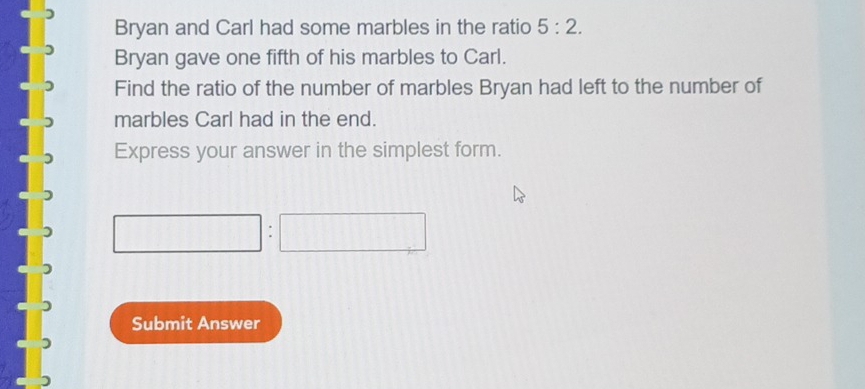 Bryan and Carl had some marbles in the ratio 5:2. 
Bryan gave one fifth of his marbles to Carl. 
Find the ratio of the number of marbles Bryan had left to the number of 
marbles Carl had in the end. 
Express your answer in the simplest form. 
: 
Submit Answer