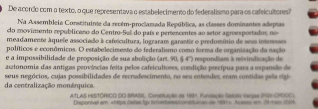 De acordo com o texto, o que representava o estabelecimento do federalismo para os cafeicultores? 
Na Assembleia Constituinte da recém-proclamada República, as classes dominantes adeptas 
do movimento republicano do Centro-Sul do país e pertencentes ao setor agroexportador, no- 
meadamente àquele associado à cafeicultura, lograram garantir o predomínio de seus interesses 
políticos e econômicos. O estabelecimento do federalismo como forma de organização da nação 
e a impossibilidade de proposição de sua abolição (art. 90, 64°) respondiam à reivindicação de 
autonomia das antigas províncias feita pelos cafeicultores, condição precípua para a expansão de 
seus negócios, cujas possibilidades de recrudescimento, no seu entender, eram contidas p ela rigi 
da centralização monárquica. 
ATLAS HISTÓRICO DO BRASIL, Constituição de 1891. Fundação Gatúlio Vargas (FGV CPEOC) 
Disponivel em:. Acesso an: 29 maio 2024.