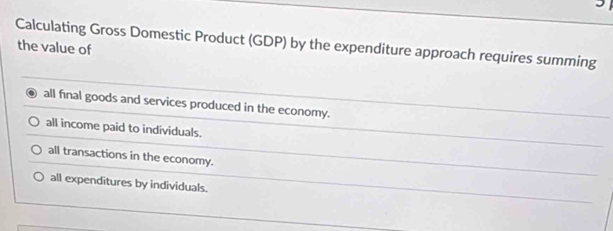 Calculating Gross Domestic Product (GDP) by the expenditure approach requires summing
the value of
all final goods and services produced in the economy.
all income paid to individuals.
all transactions in the economy.
all expenditures by individuals.