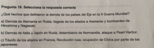 Pregunta 16: Selecciona la respuesta correcta
¿Qué hechos que definieron la derrota de los países del Eje en la II Guerra Mundial?
a) Derrota de Alemania en Rusia, llegada de los aliados a Alemania y bombardeo de
Hiroshima y Nagasaki
b) Derrota de Italia y Japón en Rusia, desembarco de Normandia, ataque a Pearl Harbor.
c) Triunfo de los aliados en Francia, Revolución rusa, ocupación de China por parte de los
japoneses.