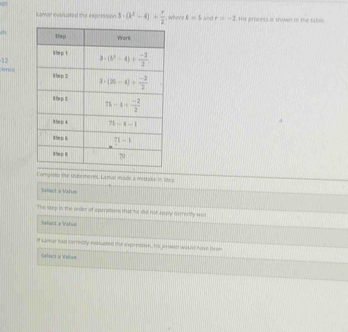 2U
Lamar evaluated the expression 3· (k^2-4)+ r/2  where A=5 and r=-2. His process is shown in the table.
12
sence
Complete the statements. Lamar made a mistake in Step
Select a Value
The step in the order of operations that he did not apply correctly was
Select a Value
If Lamar had correctly evaluated the expression, his answer would have been
Select a Value