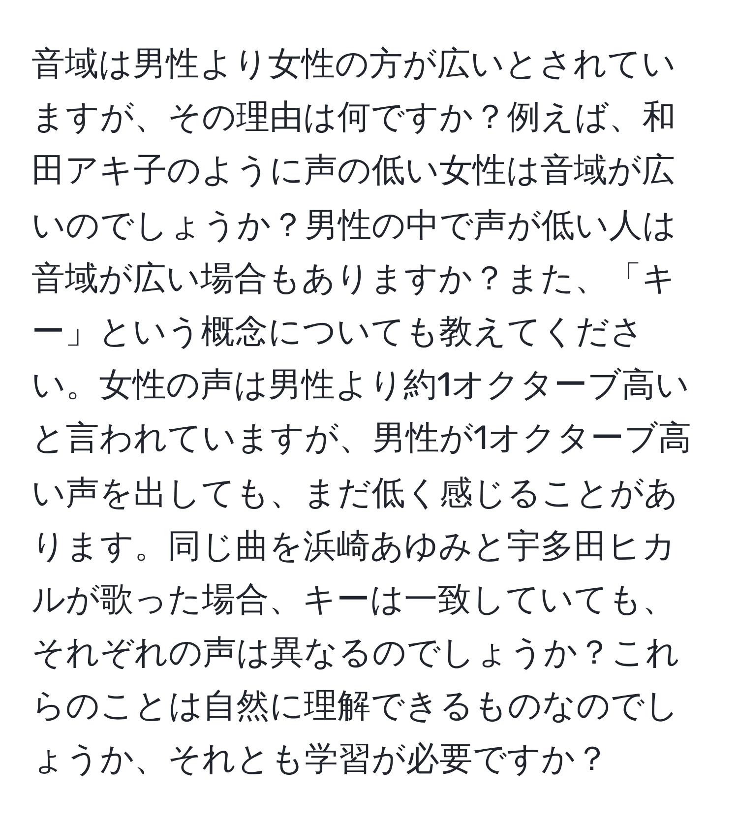 音域は男性より女性の方が広いとされていますが、その理由は何ですか？例えば、和田アキ子のように声の低い女性は音域が広いのでしょうか？男性の中で声が低い人は音域が広い場合もありますか？また、「キー」という概念についても教えてください。女性の声は男性より約1オクターブ高いと言われていますが、男性が1オクターブ高い声を出しても、まだ低く感じることがあります。同じ曲を浜崎あゆみと宇多田ヒカルが歌った場合、キーは一致していても、それぞれの声は異なるのでしょうか？これらのことは自然に理解できるものなのでしょうか、それとも学習が必要ですか？