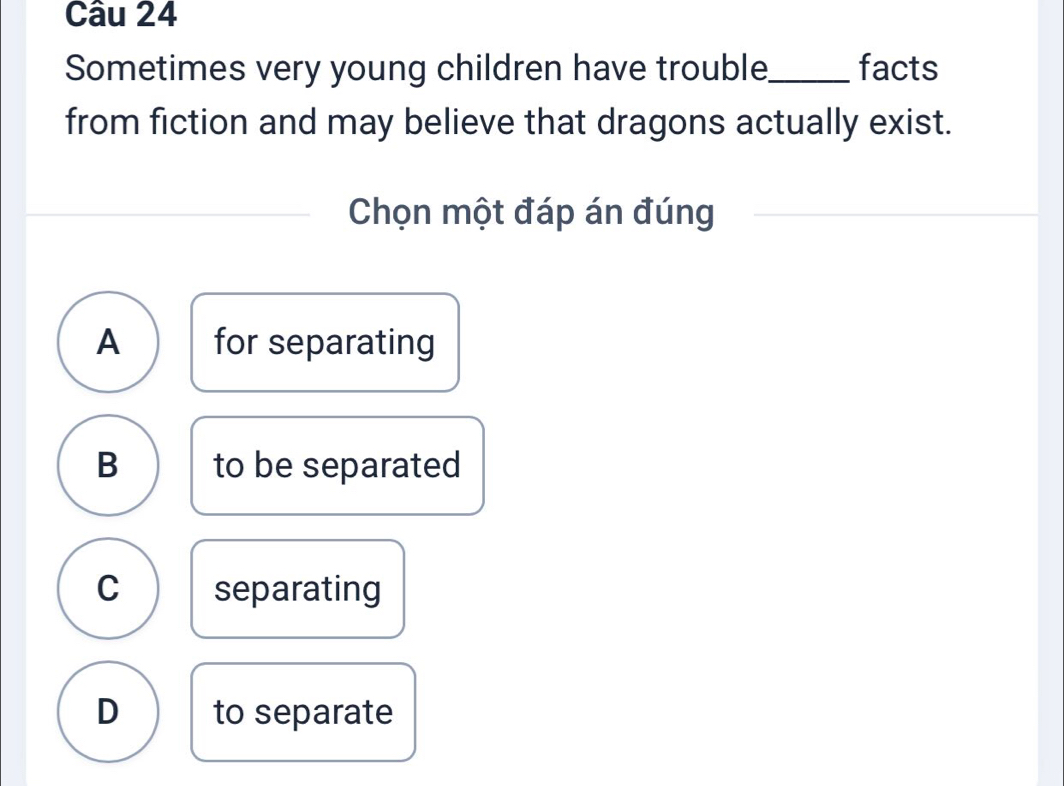 Sometimes very young children have trouble_ facts
from fiction and may believe that dragons actually exist.
Chọn một đáp án đúng
A for separating
B to be separated
C separating
D to separate