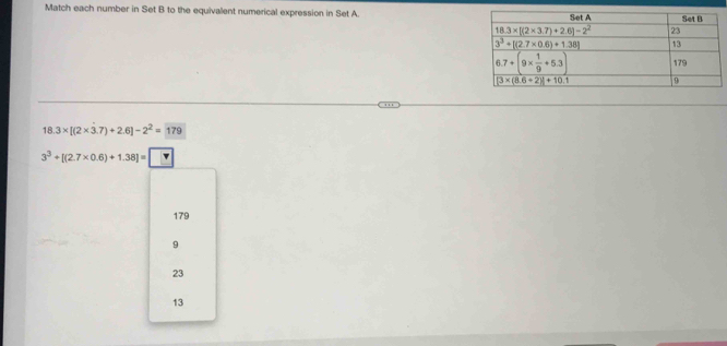 Match each number in Set B to the equivalent numerical expression in Set A.
18.3* [(2* 3.7)+2.6]-2^2=179
3^3+[(2.7* 0.6)+1.38]= ?
179
9
23
13