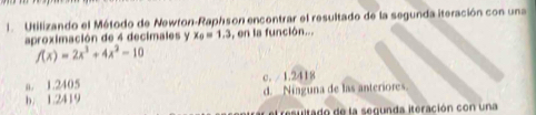 Utilizando el Método de Newron-Raphson encontrar el resultado de la segunda iteración con una
aproximación de 4 decimales y x_0=1.3 , en la función...
f(x)=2x^3+4x^2-10
a. 1.2405 c. / 1.2418
b. 1.2419 d. Ninguna de las anteriores.
et resultado de la segunda iteración con una