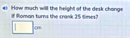 How much will the height of the desk change 
if Roman turns the crank 25 times?
□ cm